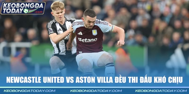 Newcastle United vs Aston Villa đều thi đấu khó chịu